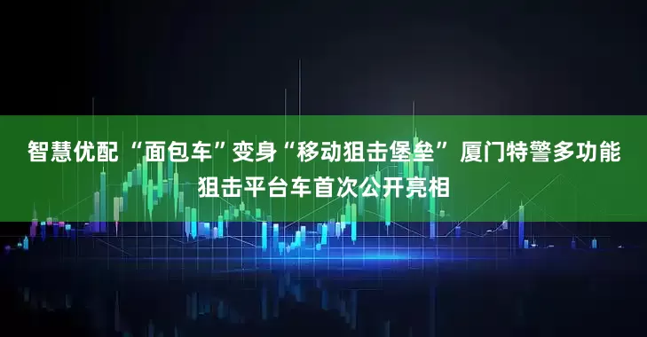 智慧优配 “面包车”变身“移动狙击堡垒” 厦门特警多功能狙击平台车首次公开亮相