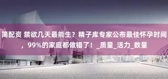 简配资 禁欲几天最能生？精子库专家公布最佳怀孕时间，99%的家庭都做错了！_质量_活力_数量