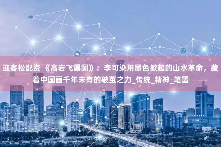 迎客松配资 《高岩飞瀑图》:李可染用墨色掀起的山水革命,藏着中国画千年未有的破茧之力_传统_精神_笔墨