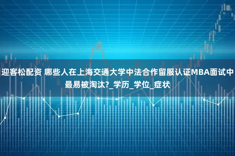 迎客松配资 哪些人在上海交通大学中法合作留服认证MBA面试中最易被淘汰?_学历_学位_症状