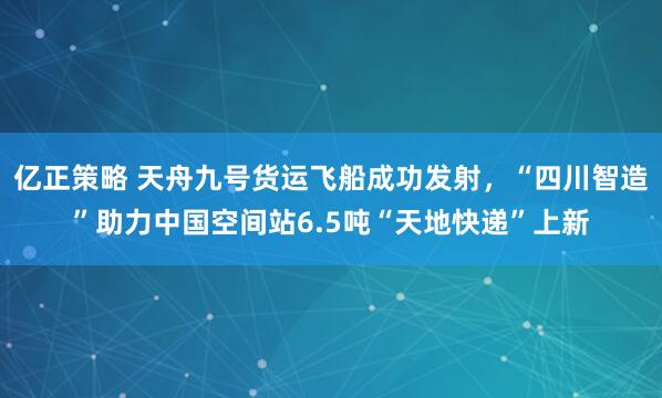 亿正策略 天舟九号货运飞船成功发射,“四川智造”助力中国空间站6.5吨“天地快递”上新
