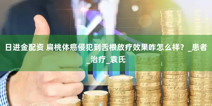 日进金配资 扁桃体癌侵犯到舌根放疗效果咋怎么样?_患者_治疗_袁氏