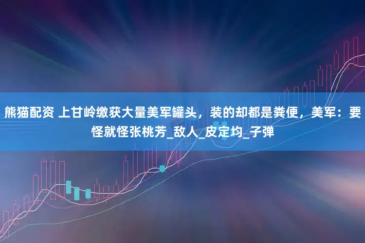 熊猫配资 上甘岭缴获大量美军罐头，装的却都是粪便，美军：要怪就怪张桃芳_敌人_皮定均_子弹