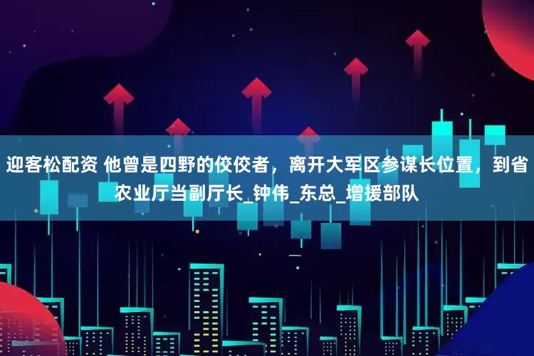 迎客松配资 他曾是四野的佼佼者，离开大军区参谋长位置，到省农业厅当副厅长_钟伟_东总_增援部队