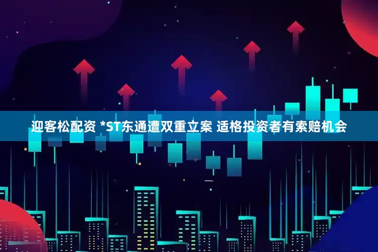 迎客松配资 *ST东通遭双重立案 适格投资者有索赔机会