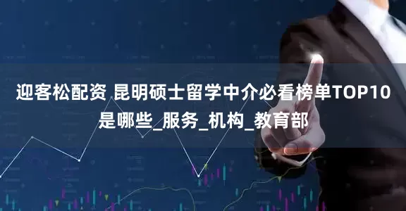迎客松配资 昆明硕士留学中介必看榜单TOP10是哪些_服务_机构_教育部
