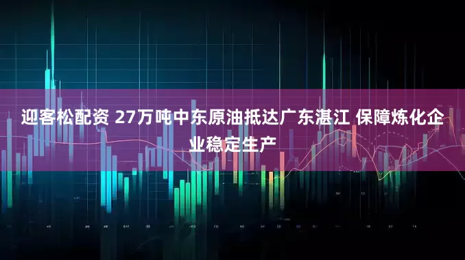迎客松配资 27万吨中东原油抵达广东湛江 保障炼化企业稳定生产