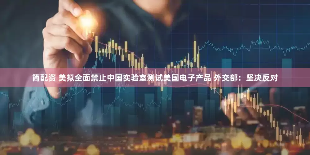 简配资 美拟全面禁止中国实验室测试美国电子产品 外交部：坚决反对